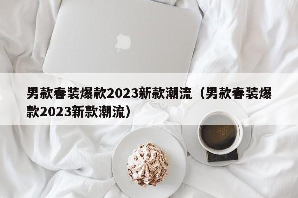 男款春装爆款2023新款潮流（男款春装爆款2023新款潮流）