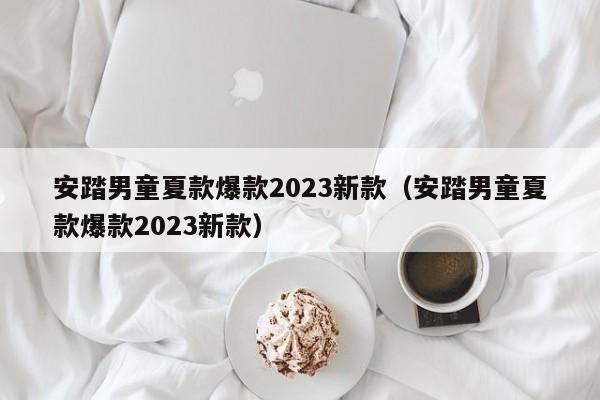 安踏男童夏款爆款2023新款（安踏男童夏款爆款2023新款）