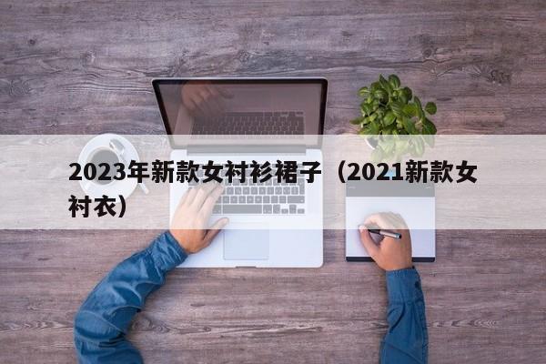 2023年新款女衬衫裙子（2021新款女衬衣）