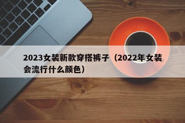 2023女装新款穿搭裤子（2022年女装会流行什么颜色）