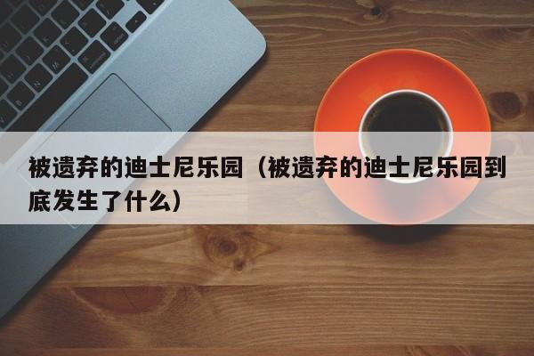 被遗弃的迪士尼乐园（被遗弃的迪士尼乐园到底发生了什么）