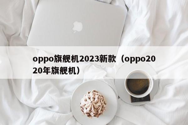 oppo旗舰机2023新款（oppo2020年旗舰机）