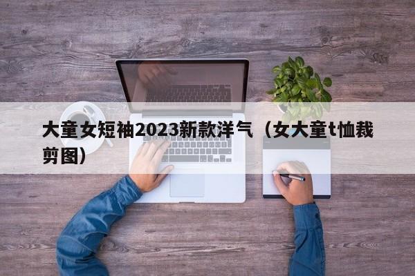 大童女短袖2023新款洋气（女大童t恤裁剪图）