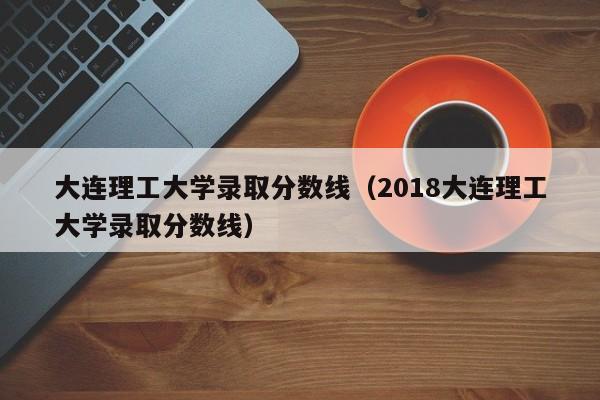 大连理工大学录取分数线（2018大连理工大学录取分数线）