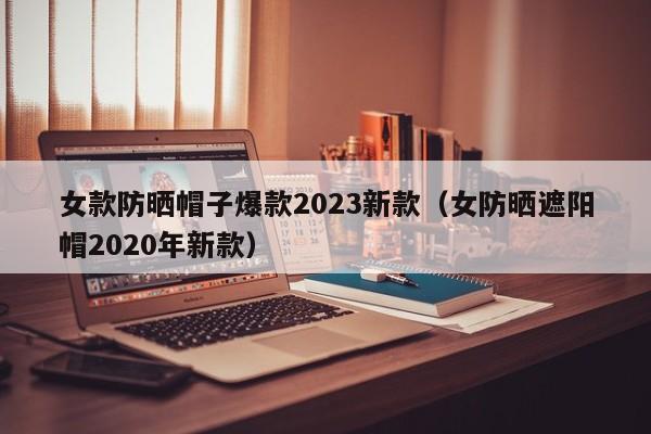 女款防晒帽子爆款2023新款（女防晒遮阳帽2020年新款）