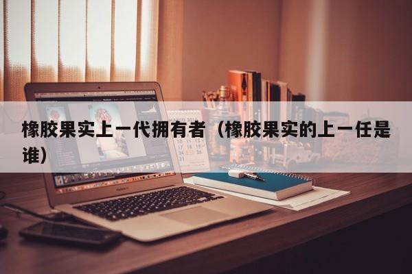 橡胶果实上一代拥有者（橡胶果实的上一任是谁）