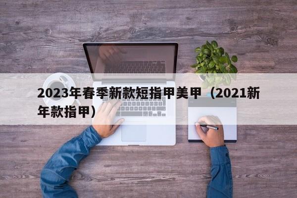 2023年春季新款短指甲美甲（2021新年款指甲）