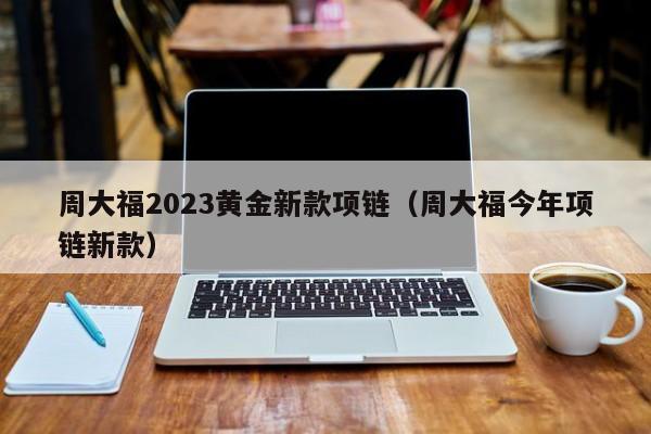 周大福2023黄金新款项链（周大福今年项链新款）