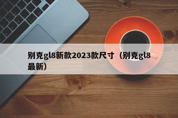 别克gl8新款2023款尺寸（别克gl8最新）