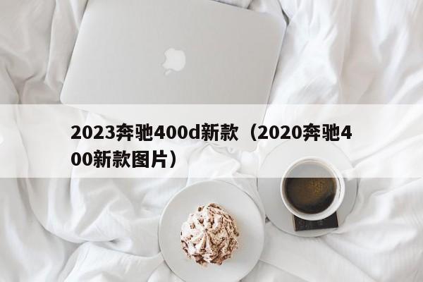 2023奔驰400d新款（2020奔驰400新款图片）