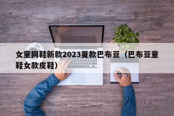 女童网鞋新款2023夏款巴布豆（巴布豆童鞋女款皮鞋）