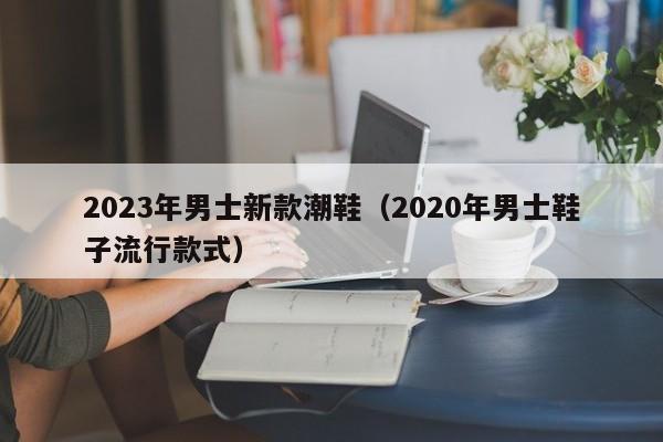 2023年男士新款潮鞋（2020年男士鞋子流行款式）