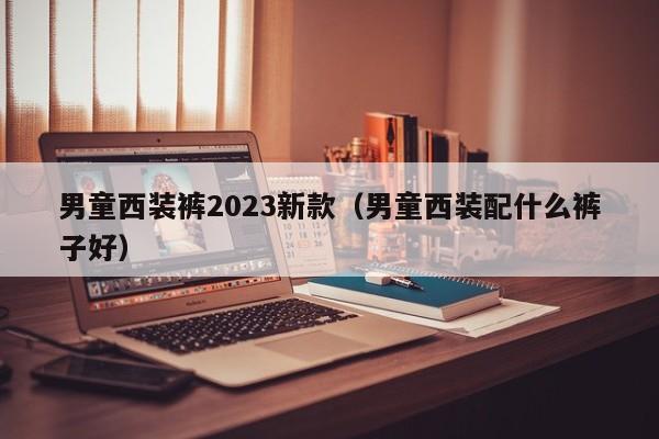 男童西装裤2023新款（男童西装配什么裤子好）