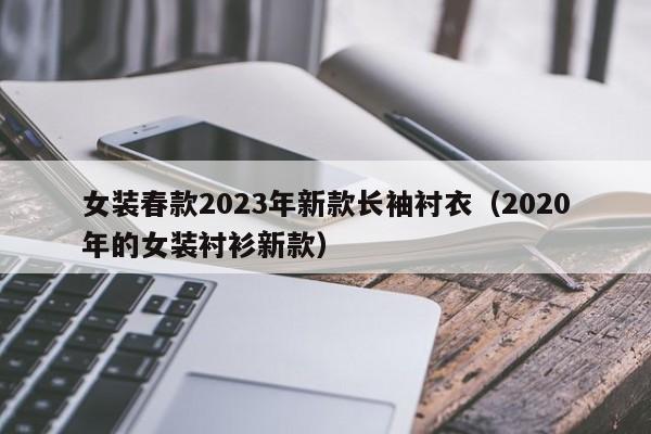 女装春款2023年新款长袖衬衣（2020年的女装衬衫新款）