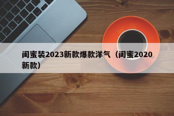 闺蜜装2023新款爆款洋气（闺蜜2020新款）