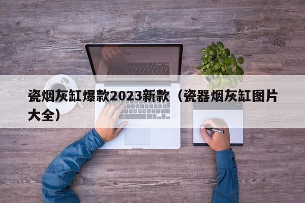 瓷烟灰缸爆款2023新款（瓷器烟灰缸图片大全）