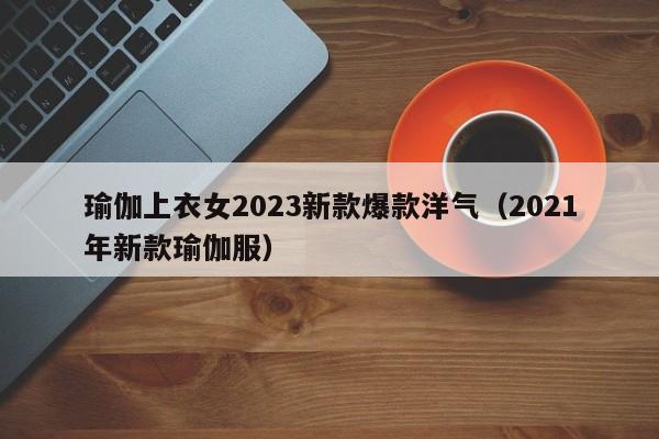 瑜伽上衣女2023新款爆款洋气（2021年新款瑜伽服）