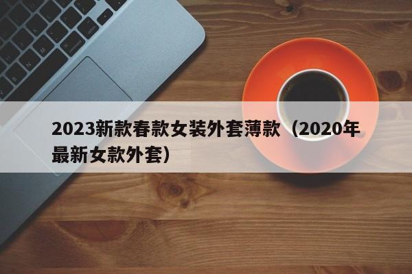 2023新款春款女装外套薄款（2020年最新女款外套）