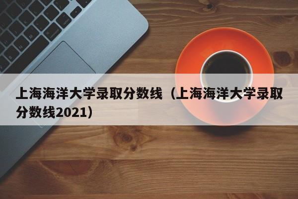 上海海洋大学录取分数线（上海海洋大学录取分数线2021）