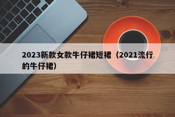 2023新款女款牛仔裙短裙（2021流行的牛仔裙）