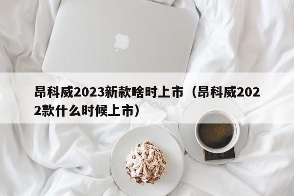 昂科威2023新款啥时上市（昂科威2022款什么时候上市）