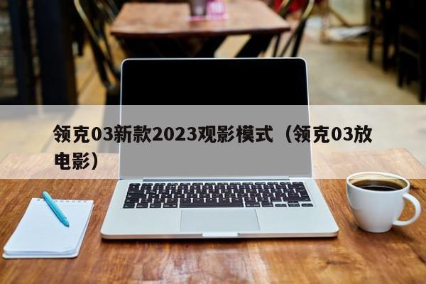 领克03新款2023观影模式（领克03放电影）