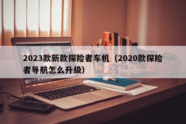 2023款新款探险者车机（2020款探险者导航怎么升级）