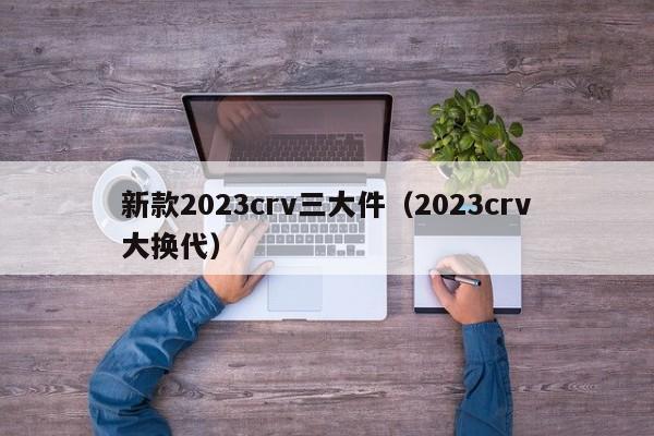 新款2023crv三大件（2023crv大换代）