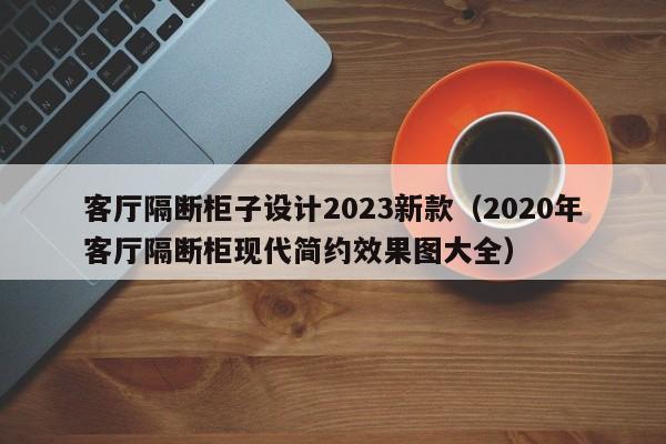 客厅隔断柜子设计2023新款（2020年客厅隔断柜现代简约效果图大全）