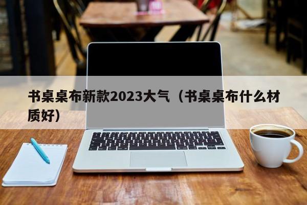 书桌桌布新款2023大气（书桌桌布什么材质好）