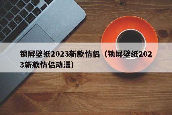 锁屏壁纸2023新款情侣（锁屏壁纸2023新款情侣动漫）