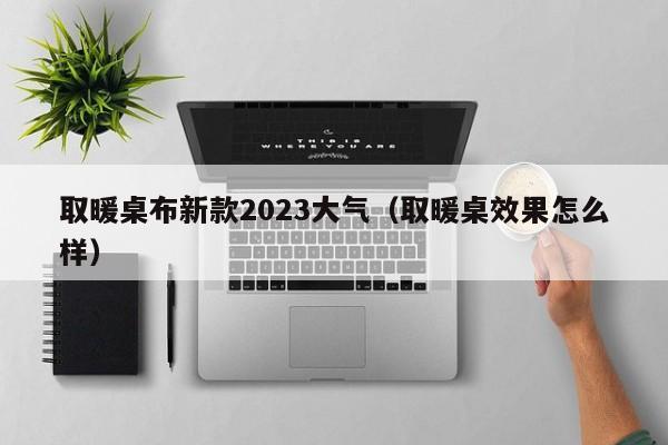 取暖桌布新款2023大气（取暖桌效果怎么样）