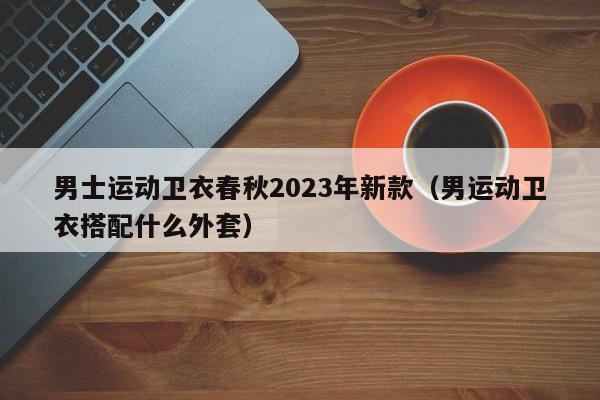 男士运动卫衣春秋2023年新款（男运动卫衣搭配什么外套）