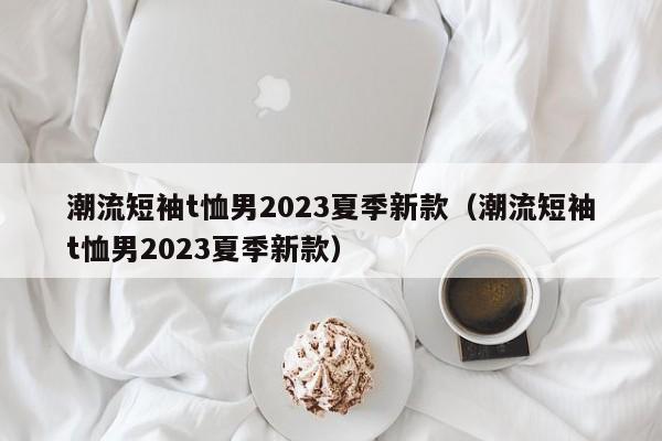 潮流短袖t恤男2023夏季新款（潮流短袖t恤男2023夏季新款）