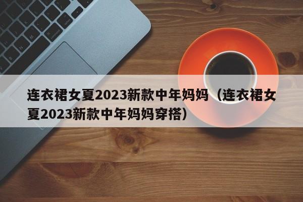 连衣裙女夏2023新款中年妈妈（连衣裙女夏2023新款中年妈妈穿搭）