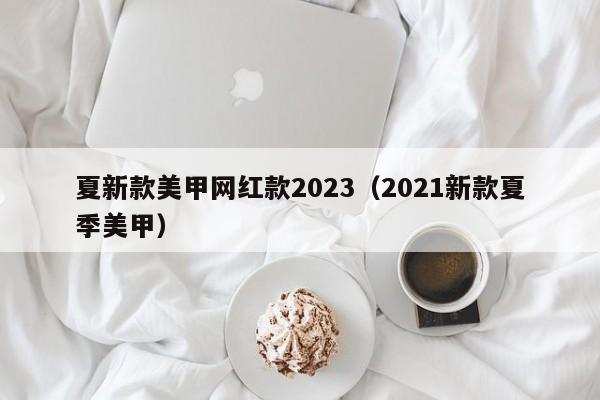 夏新款美甲网红款2023（2021新款夏季美甲）