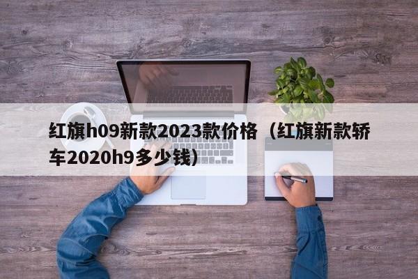 红旗h09新款2023款价格（红旗新款轿车2020h9多少钱）