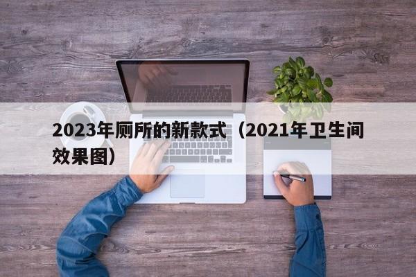 2023年厕所的新款式（2021年卫生间效果图）