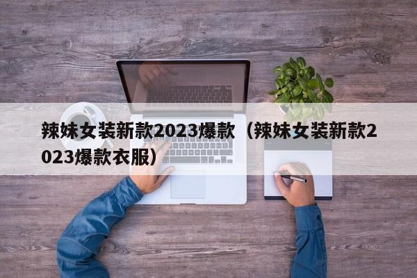 辣妹女装新款2023爆款（辣妹女装新款2023爆款衣服）