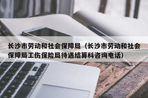 长沙市劳动和社会保障局（长沙市劳动和社会保障局工伤保险局待遇结算科咨询电话）