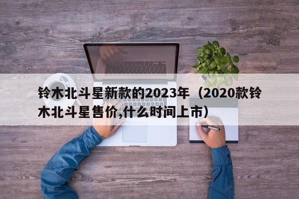 铃木北斗星新款的2023年（2020款铃木北斗星售价,什么时间上市）