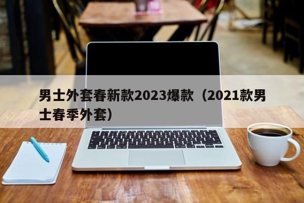 男士外套春新款2023爆款（2021款男士春季外套）