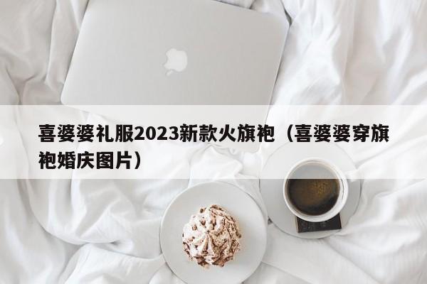 喜婆婆礼服2023新款火旗袍（喜婆婆穿旗袍婚庆图片）