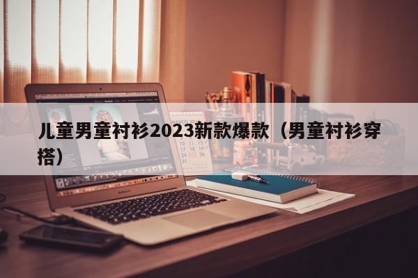 儿童男童衬衫2023新款爆款（男童衬衫穿搭）