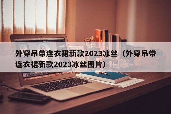 外穿吊带连衣裙新款2023冰丝（外穿吊带连衣裙新款2023冰丝图片）