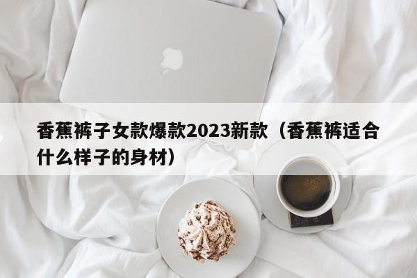 香蕉裤子女款爆款2023新款（香蕉裤适合什么样子的身材）