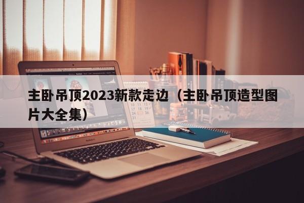 主卧吊顶2023新款走边（主卧吊顶造型图片大全集）