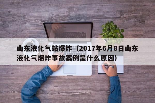 山东液化气站爆炸（2017年6月8日山东液化气爆炸事故案例是什么原因）