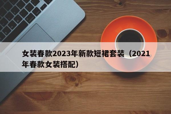 女装春款2023年新款短裙套装（2021年春款女装搭配）