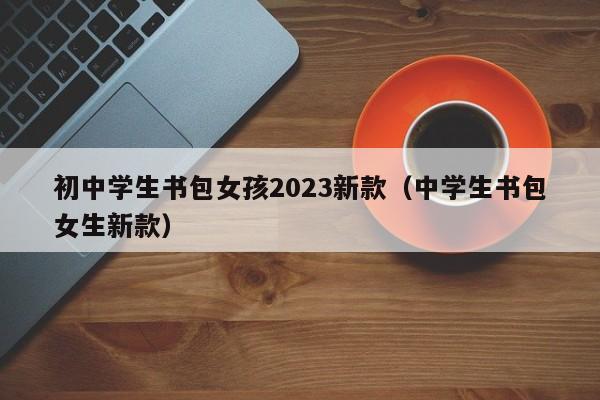 初中学生书包女孩2023新款（中学生书包女生新款）